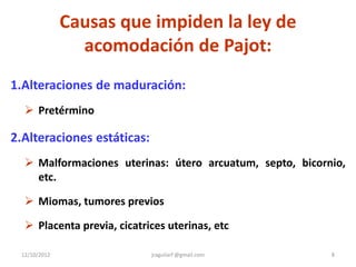 Causas que impiden la ley de
                acomodación de Pajot:
1.Alteraciones de maduración:
   Pretérmino

2.Alteraciones estáticas:
   Malformaciones uterinas: útero arcuatum, septo, bicornio,
    etc.

   Miomas, tumores previos

   Placenta previa, cicatrices uterinas, etc

 12/10/2012                 jraguilarf @gmail.com         8
 