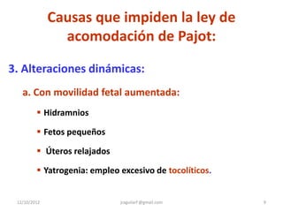 Causas que impiden la ley de
                acomodación de Pajot:

3. Alteraciones dinámicas:
   a. Con movilidad fetal aumentada:
          Hidramnios

          Fetos pequeños

          Úteros relajados

          Yatrogenia: empleo excesivo de tocolíticos.


 12/10/2012                   jraguilarf @gmail.com      9
 