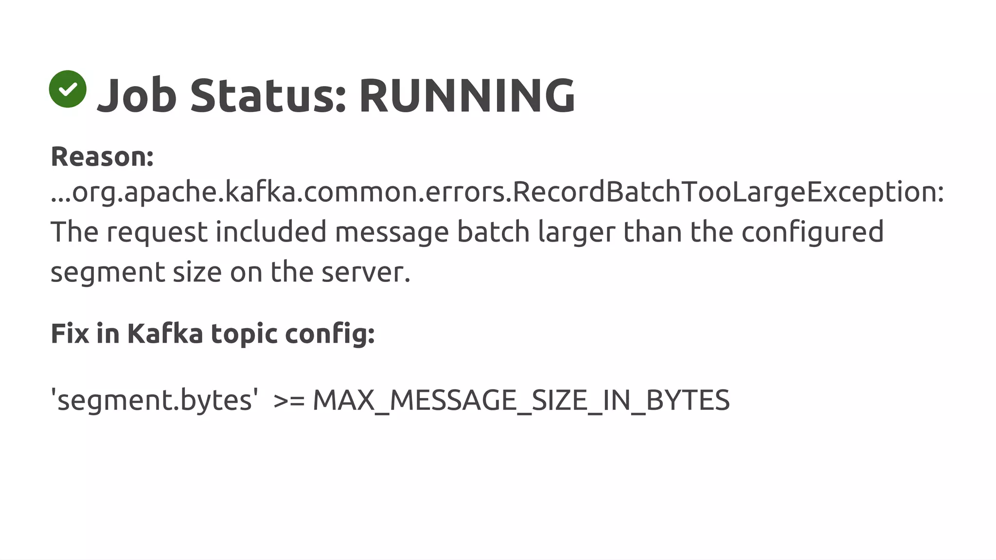 Job Status: RUNNING
Fix in Kafka topic config:
'segment.bytes' >= MAX_MESSAGE_SIZE_IN_BYTES
Reason:
...org.apache.kafka.common.errors.RecordBatchTooLargeException:
The request included message batch larger than the configured
segment size on the server.
 