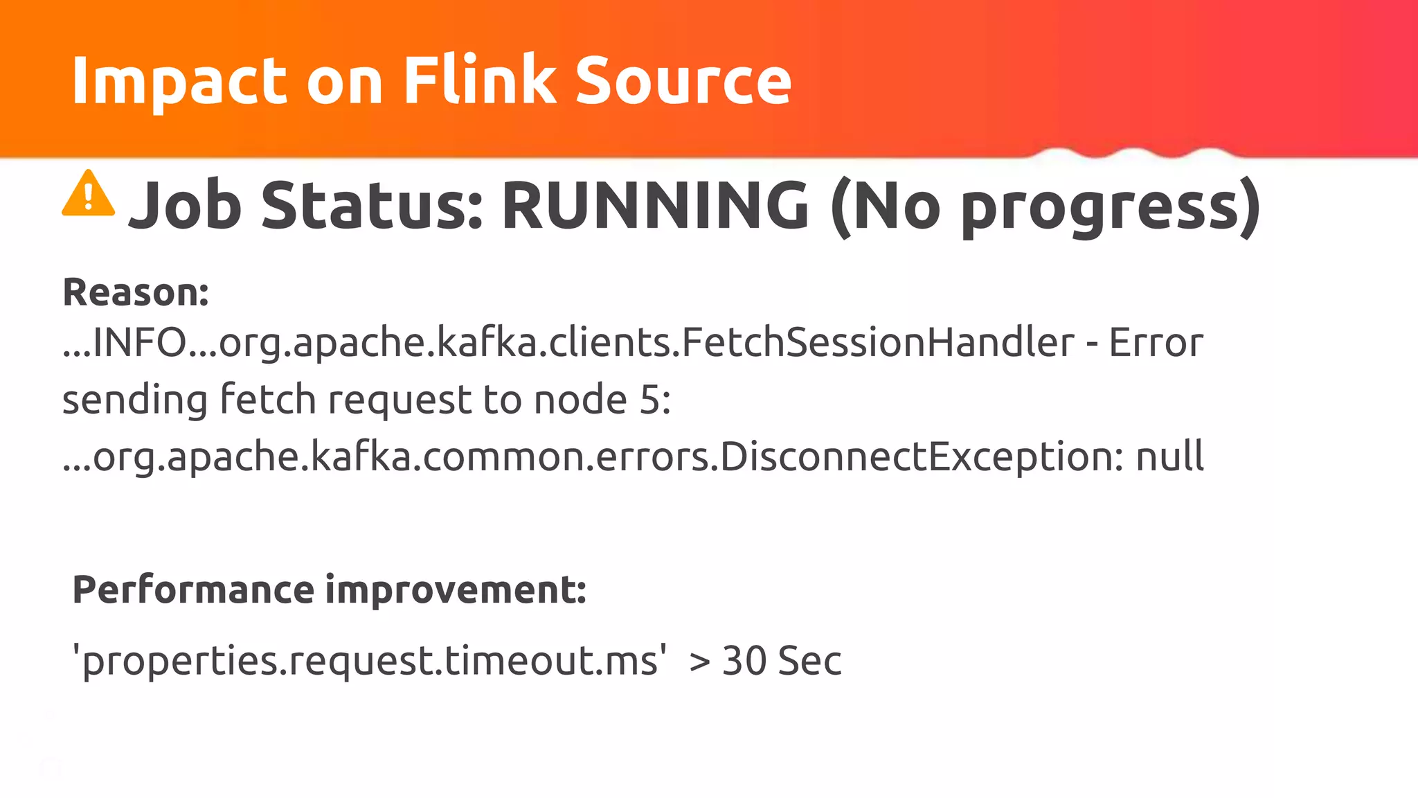 Impact on Flink Source
Performance improvement:
'properties.request.timeout.ms' > 30 Sec
Job Status: RUNNING (No progress)
Reason:
...INFO...org.apache.kafka.clients.FetchSessionHandler - Error
sending fetch request to node 5:
...org.apache.kafka.common.errors.DisconnectException: null
 