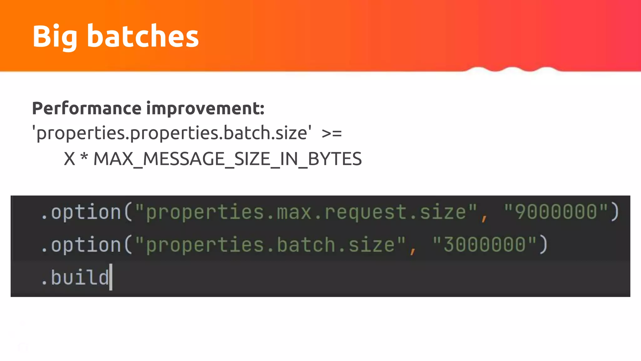 Big batches
Performance improvement:
'properties.properties.batch.size' >=
X * MAX_MESSAGE_SIZE_IN_BYTES
 