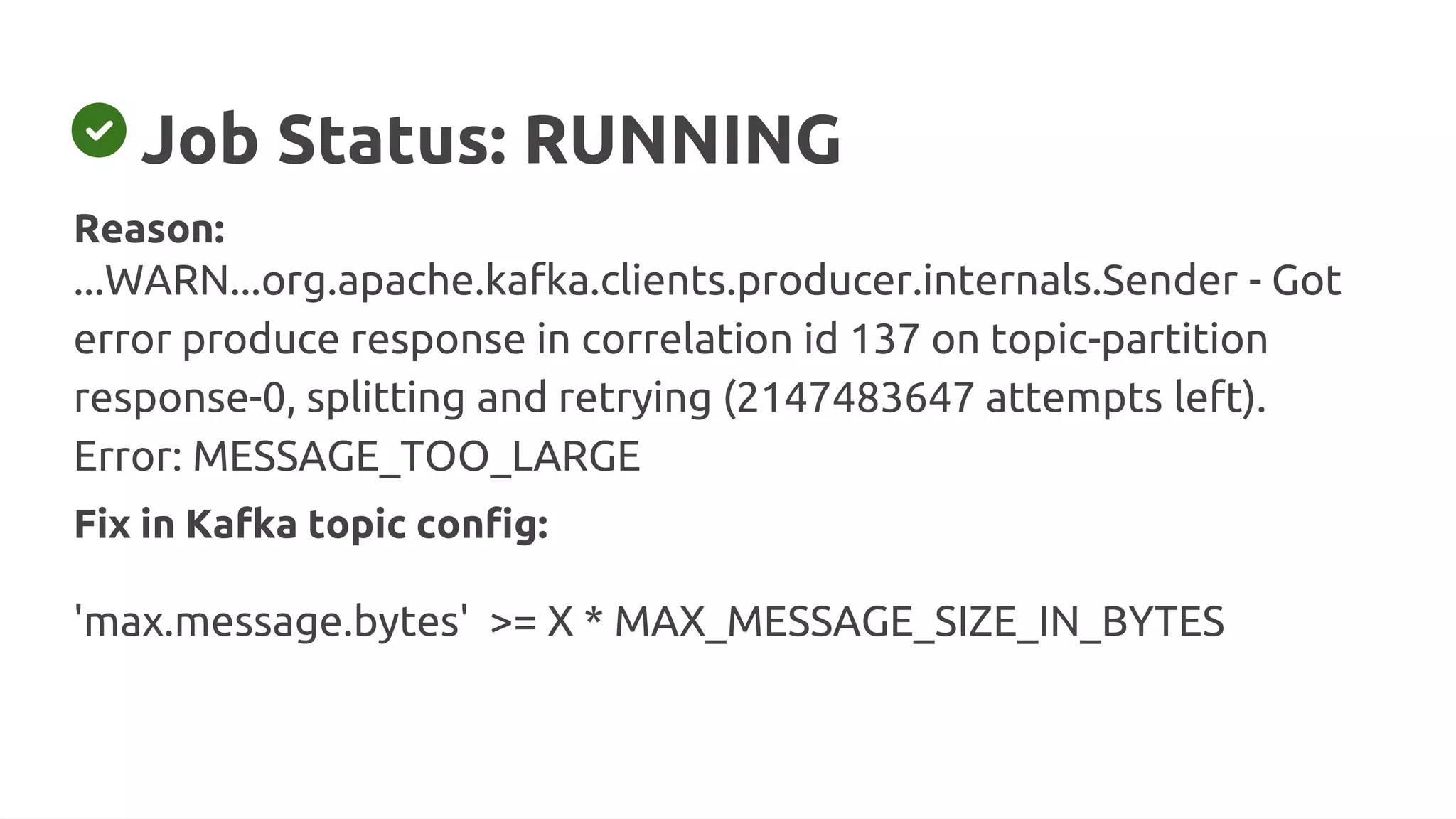 Job Status: RUNNING
Fix in Kafka topic config:
'max.message.bytes' >= X * MAX_MESSAGE_SIZE_IN_BYTES
Reason:
...WARN...org.apache.kafka.clients.producer.internals.Sender - Got
error produce response in correlation id 137 on topic-partition
response-0, splitting and retrying (2147483647 attempts left).
Error: MESSAGE_TOO_LARGE
 
