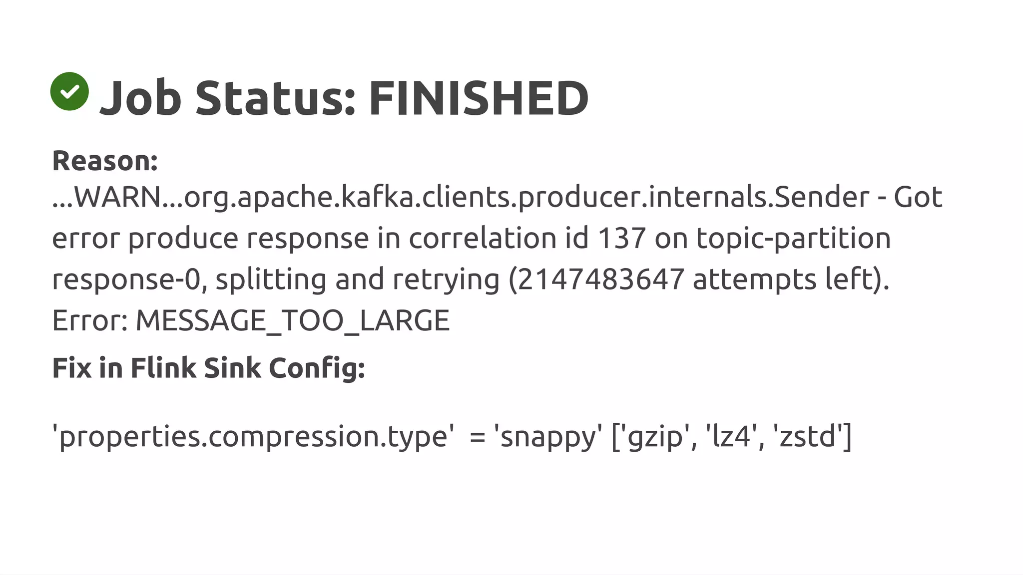 Job Status: FINISHED
Fix in Flink Sink Config:
'properties.compression.type' = 'snappy' ['gzip', 'lz4', 'zstd']
Reason:
...WARN...org.apache.kafka.clients.producer.internals.Sender - Got
error produce response in correlation id 137 on topic-partition
response-0, splitting and retrying (2147483647 attempts left).
Error: MESSAGE_TOO_LARGE
 