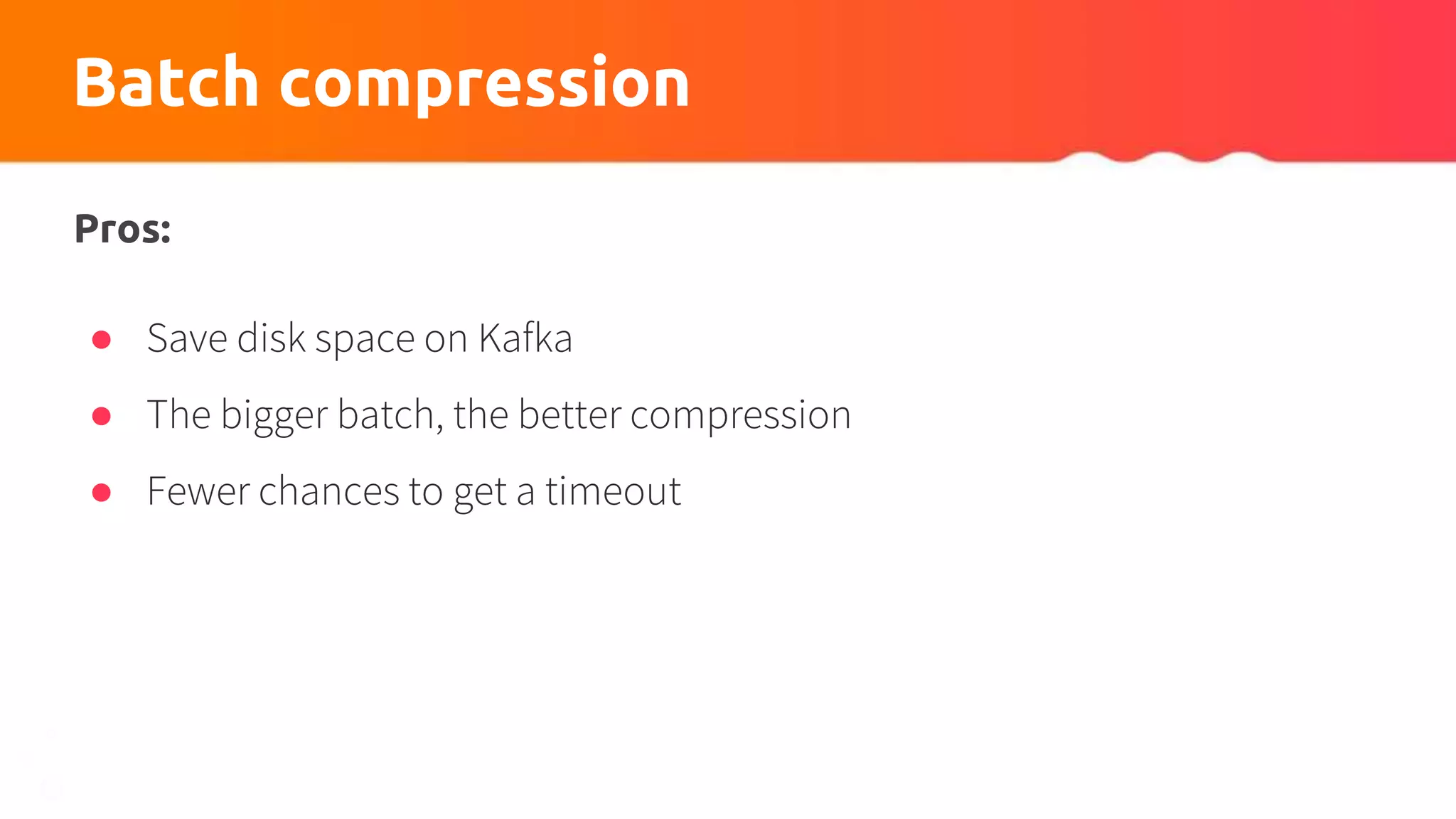 Batch compression
Pros:
● Save disk space on Kafka
● The bigger batch, the better compression
● Fewer chances to get a timeout
 