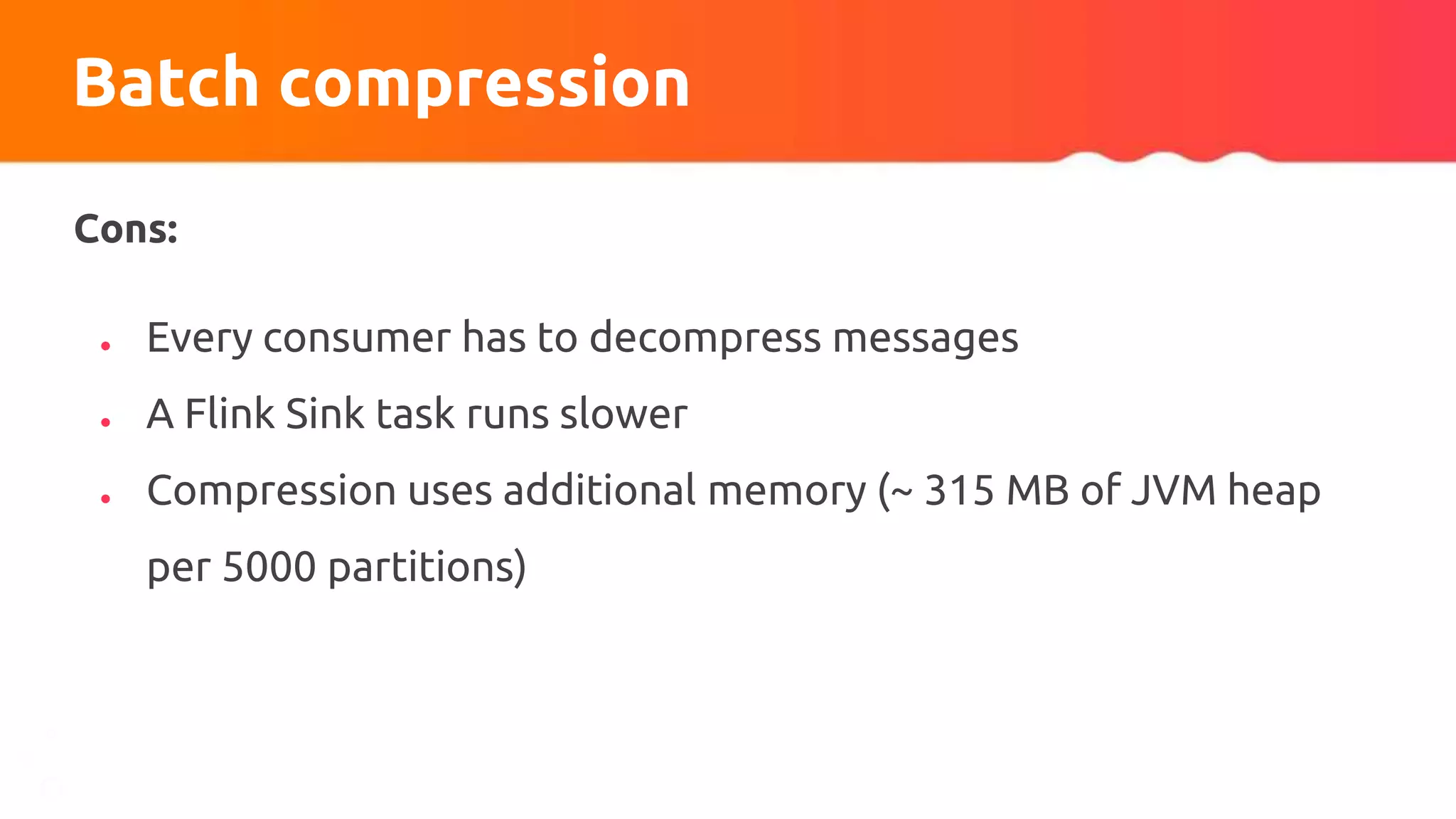 Batch compression
Cons:
● Every consumer has to decompress messages
● A Flink Sink task runs slower
● Compression uses additional memory (~ 315 MB of JVM heap
per 5000 partitions)
 