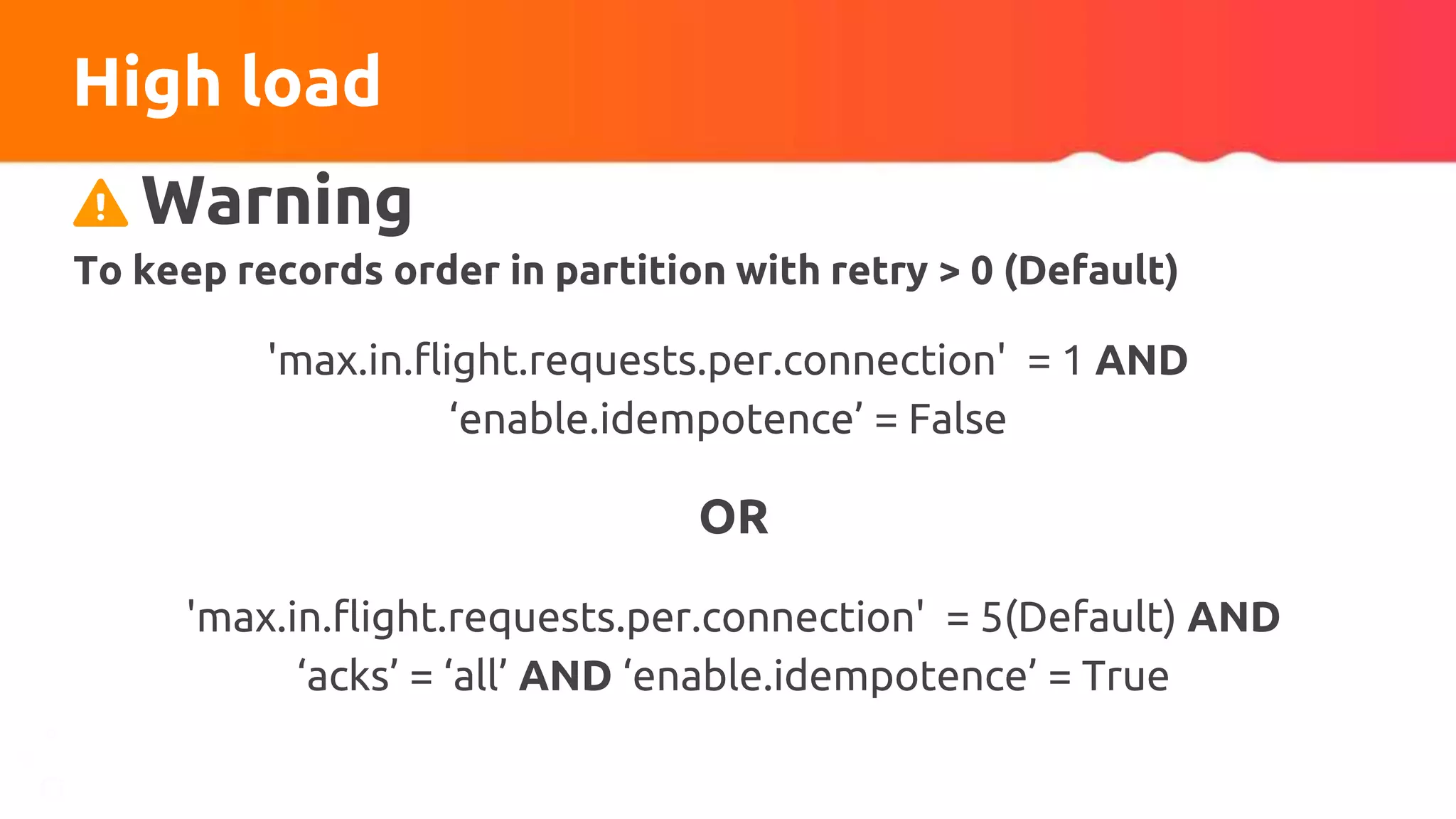 High load
Warning
To keep records order in partition with retry > 0 (Default)
'max.in.flight.requests.per.connection' = 1 AND
‘enable.idempotence’ = False
OR
'max.in.flight.requests.per.connection' = 5(Default) AND
‘acks’ = ‘all’ AND ‘enable.idempotence’ = True
 