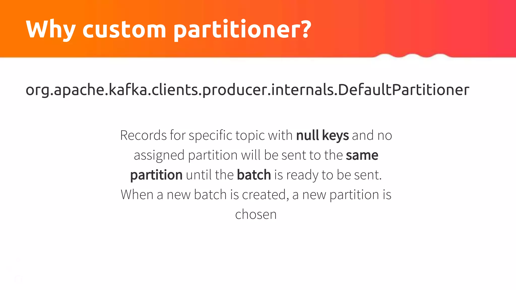 Why custom partitioner?
org.apache.kafka.clients.producer.internals.DefaultPartitioner
Records for specific topic with null keys and no
assigned partition will be sent to the same
partition until the batch is ready to be sent.
When a new batch is created, a new partition is
chosen
 