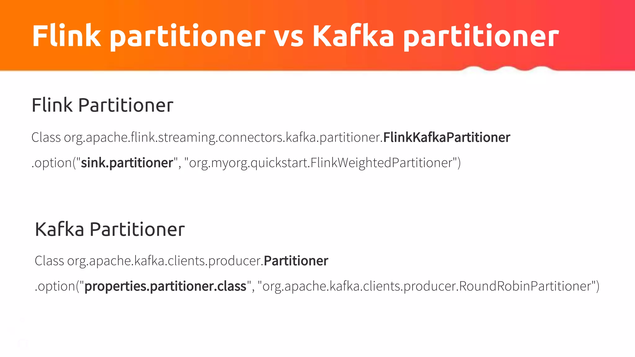 Flink partitioner vs Kafka partitioner
Flink Partitioner
Class org.apache.flink.streaming.connectors.kafka.partitioner.FlinkKafkaPartitioner
.option("sink.partitioner", "org.myorg.quickstart.FlinkWeightedPartitioner")
Kafka Partitioner
Class org.apache.kafka.clients.producer.Partitioner
.option("properties.partitioner.class", "org.apache.kafka.clients.producer.RoundRobinPartitioner")
 