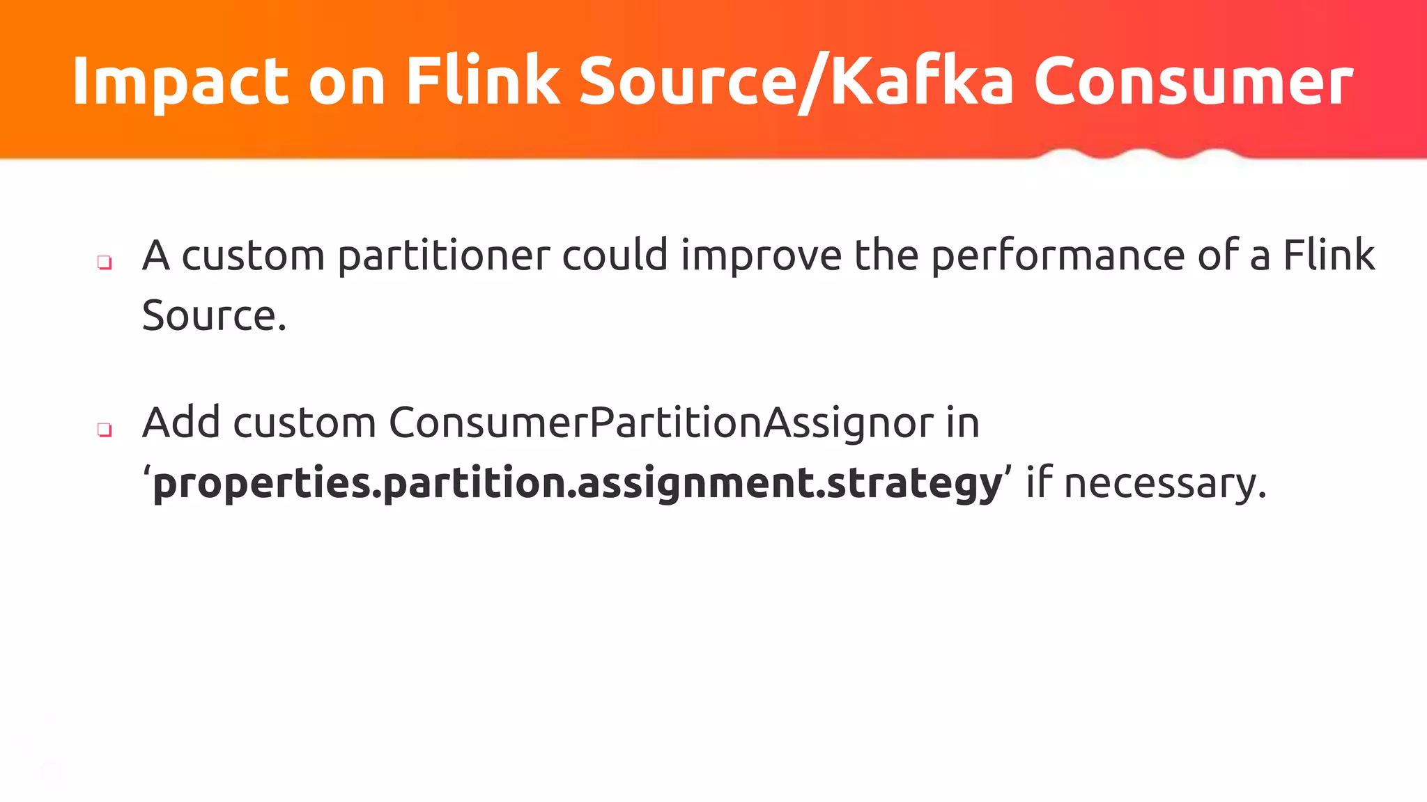 ❏ A custom partitioner could improve the performance of a Flink
Source.
❏ Add custom ConsumerPartitionAssignor in
‘properties.partition.assignment.strategy’ if necessary.
Impact on Flink Source/Kafka Consumer
 