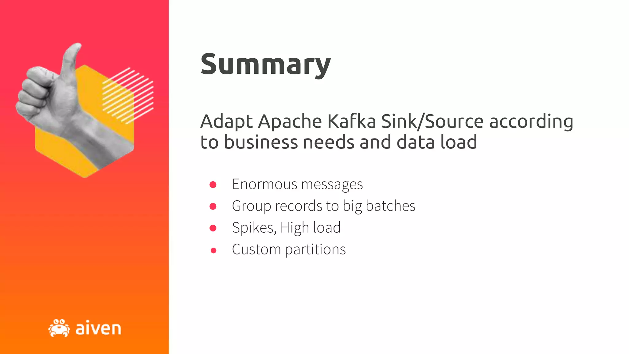 Summary
● Enormous messages
● Group records to big batches
● Spikes, High load
● Custom partitions
Adapt Apache Kafka Sink/Source according
to business needs and data load
 