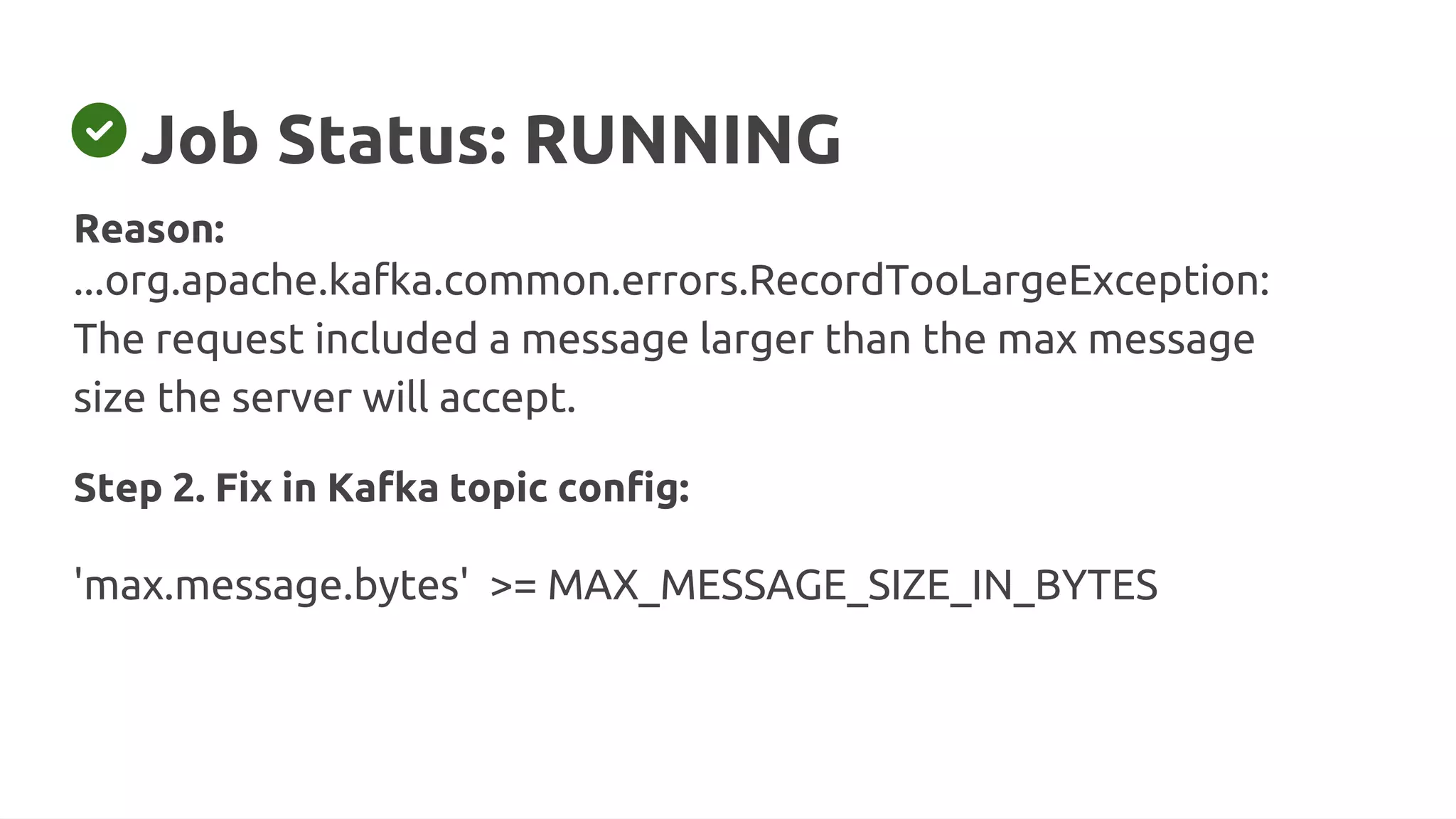 Job Status: RUNNING
Reason:
...org.apache.kafka.common.errors.RecordTooLargeException:
The request included a message larger than the max message
size the server will accept.
Step 2. Fix in Kafka topic config:
'max.message.bytes' >= MAX_MESSAGE_SIZE_IN_BYTES
 