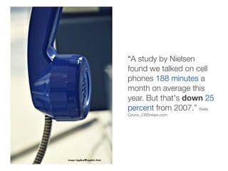 “A study by Nielsen
                               found we talked on cell
                               phones 188 minutes a
                               month on average this
                               year. But that's down 25
                               percent from 2007.” Katie
                               Couric, CBSnews.com




image: UggBoy UggGirl, ﬂickr
 