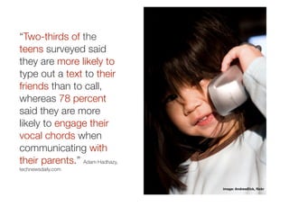 “Two-thirds of the
teens surveyed said
they are more likely to
type out a text to their
friends than to call,
whereas 78 percent
said they are more
likely to engage their
vocal chords when
communicating with
their parents.” Adam Hadhazy,
technewsdaily.com


                                image: AndrewElck, ﬂickr
 