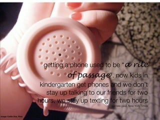 getting a phone used to be “a rite
                                       of passage”. now kids in
                             kindergarten get phones and we don’t
                                stay up talking to our friends for two
                            hours, we stay up texting for two hours
                                                        pamela paul, New York Times


image: Caitlin Doe, ﬂickr
 