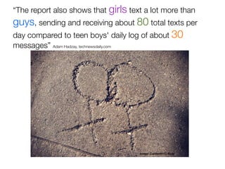 “The report also shows that girls text a lot more than
guys, sending and receiving about 80 total texts per
day compared to teen boys' daily log of about 30
messages” Adam Hadzay, technewsdaily.com




                                           image: CarbonNYC, ﬂickr
 