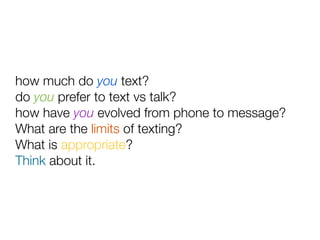 how much do you text?
do you prefer to text vs talk?
how have you evolved from phone to message?
What are the limits of texting?
What is appropriate?
Think about it.
 