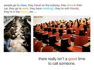 people go to class, they travel on the subway, they drive in their
car, they go to work, they have meetings, they’re with friends,
they’re in the library, etc ...
image: Voka Kamer van Koophandel Limburg, Flickr   image: taki, ﬂickr




                                                            there really isn’t a good time
                                                                  to call someone.
 