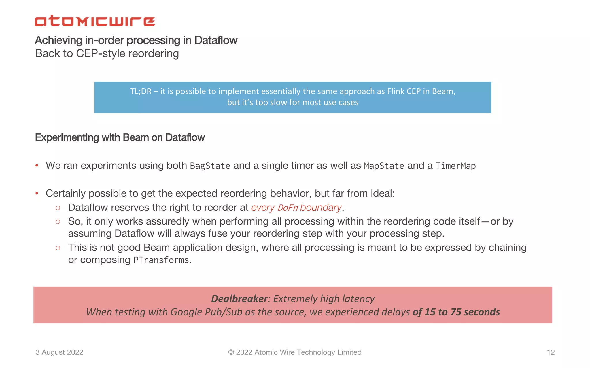 3 August 2022 © 2022 Atomic Wire Technology Limited
Achieving in-order processing in Dataflow
Back to CEP-style reordering
12
Experimenting with Beam on Dataflow
• We ran experiments using both BagState and a single timer as well as MapState and a TimerMap
• Certainly possible to get the expected reordering behavior, but far from ideal:
○ Dataflow reserves the right to reorder at every DoFn boundary.
○ So, it only works assuredly when performing all processing within the reordering code itself—or by
assuming Dataflow will always fuse your reordering step with your processing step.
○ This is not good Beam application design, where all processing is meant to be expressed by chaining
or composing PTransforms.
Dealbreaker: Extremely high latency
When testing with Google Pub/Sub as the source, we experienced delays of 15 to 75 seconds
TL;DR – it is possible to implement essentially the same approach as Flink CEP in Beam,
but it’s too slow for most use cases
 