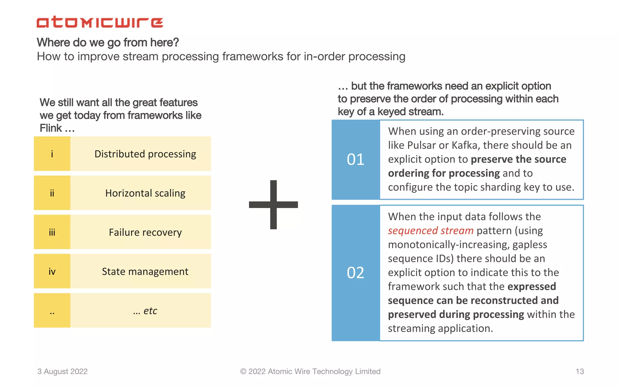 3 August 2022 © 2022 Atomic Wire Technology Limited
Where do we go from here?
How to improve stream processing frameworks for in-order processing
13
01
When using an order-preserving source
like Pulsar or Kafka, there should be an
explicit option to preserve the source
ordering for processing and to
configure the topic sharding key to use.
02
When the input data follows the
sequenced stream pattern (using
monotonically-increasing, gapless
sequence IDs) there should be an
explicit option to indicate this to the
framework such that the expressed
sequence can be reconstructed and
preserved during processing within the
streaming application.
i Distributed processing
ii Horizontal scaling
iii Failure recovery
iv State management
.. … etc
+
We still want all the great features
we get today from frameworks like
Flink …
… but the frameworks need an explicit option
to preserve the order of processing within each
key of a keyed stream.
 
