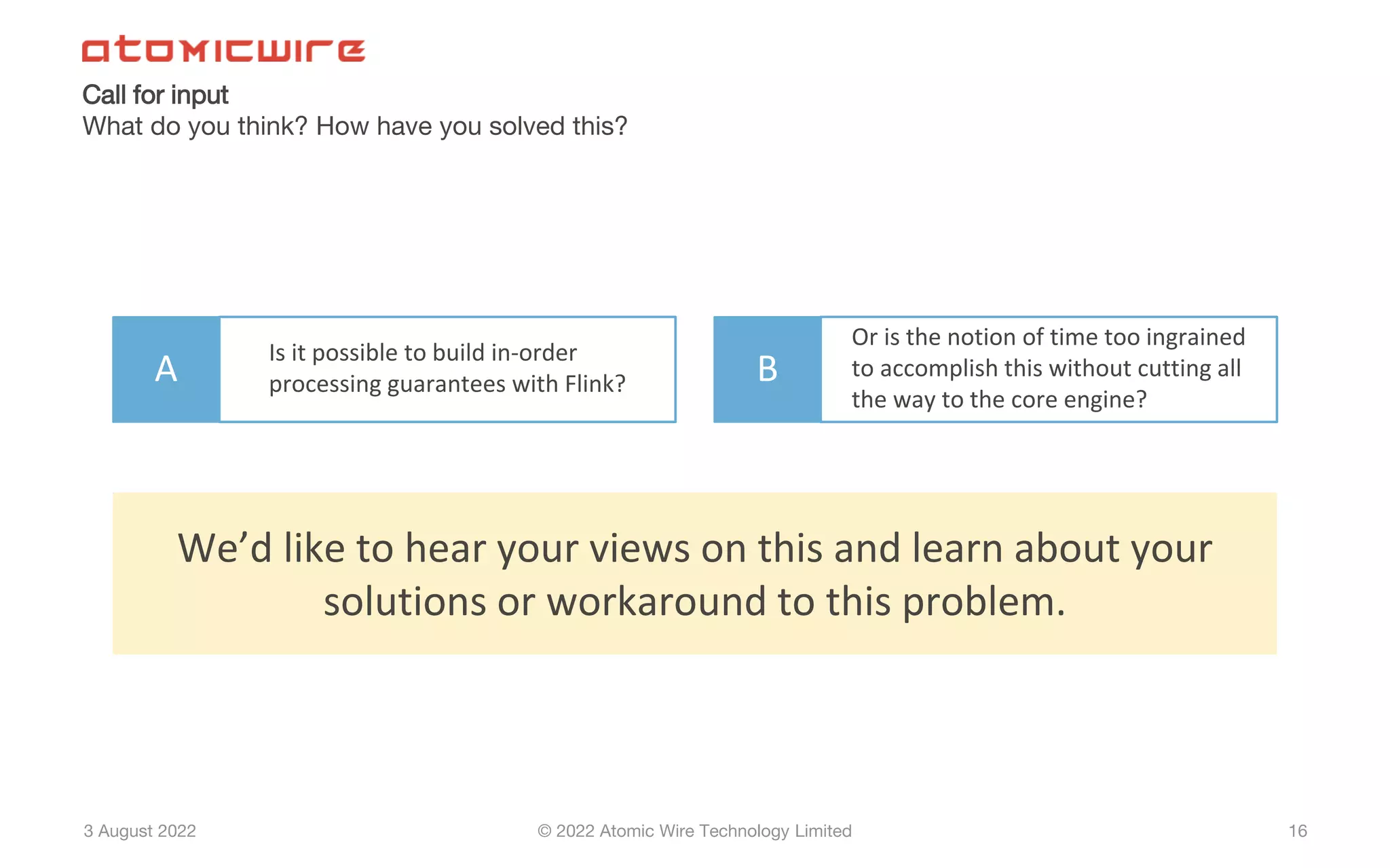 3 August 2022 © 2022 Atomic Wire Technology Limited
Call for input
What do you think? How have you solved this?
16
A
Is it possible to build in-order
processing guarantees with Flink? B
Or is the notion of time too ingrained
to accomplish this without cutting all
the way to the core engine?
We’d like to hear your views on this and learn about your
solutions or workaround to this problem.
 