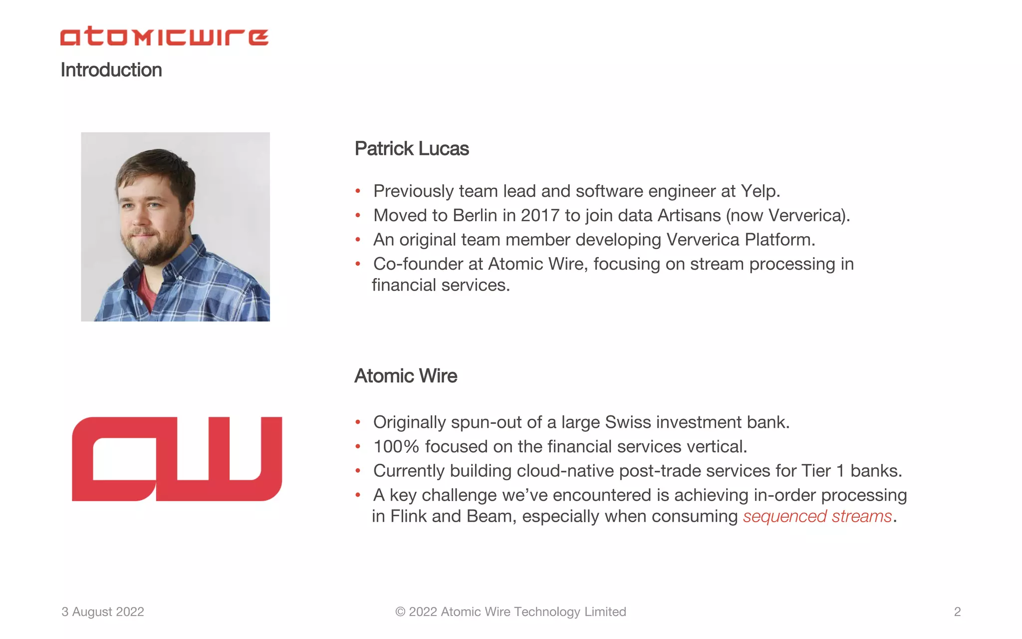 3 August 2022 © 2022 Atomic Wire Technology Limited
Introduction
2
Patrick Lucas
• Previously team lead and software engineer at Yelp.
• Moved to Berlin in 2017 to join data Artisans (now Ververica).
• An original team member developing Ververica Platform.
• Co-founder at Atomic Wire, focusing on stream processing in
financial services.
Atomic Wire
• Originally spun-out of a large Swiss investment bank.
• 100% focused on the financial services vertical.
• Currently building cloud-native post-trade services for Tier 1 banks.
• A key challenge we’ve encountered is achieving in-order processing
in Flink and Beam, especially when consuming sequenced streams.
 