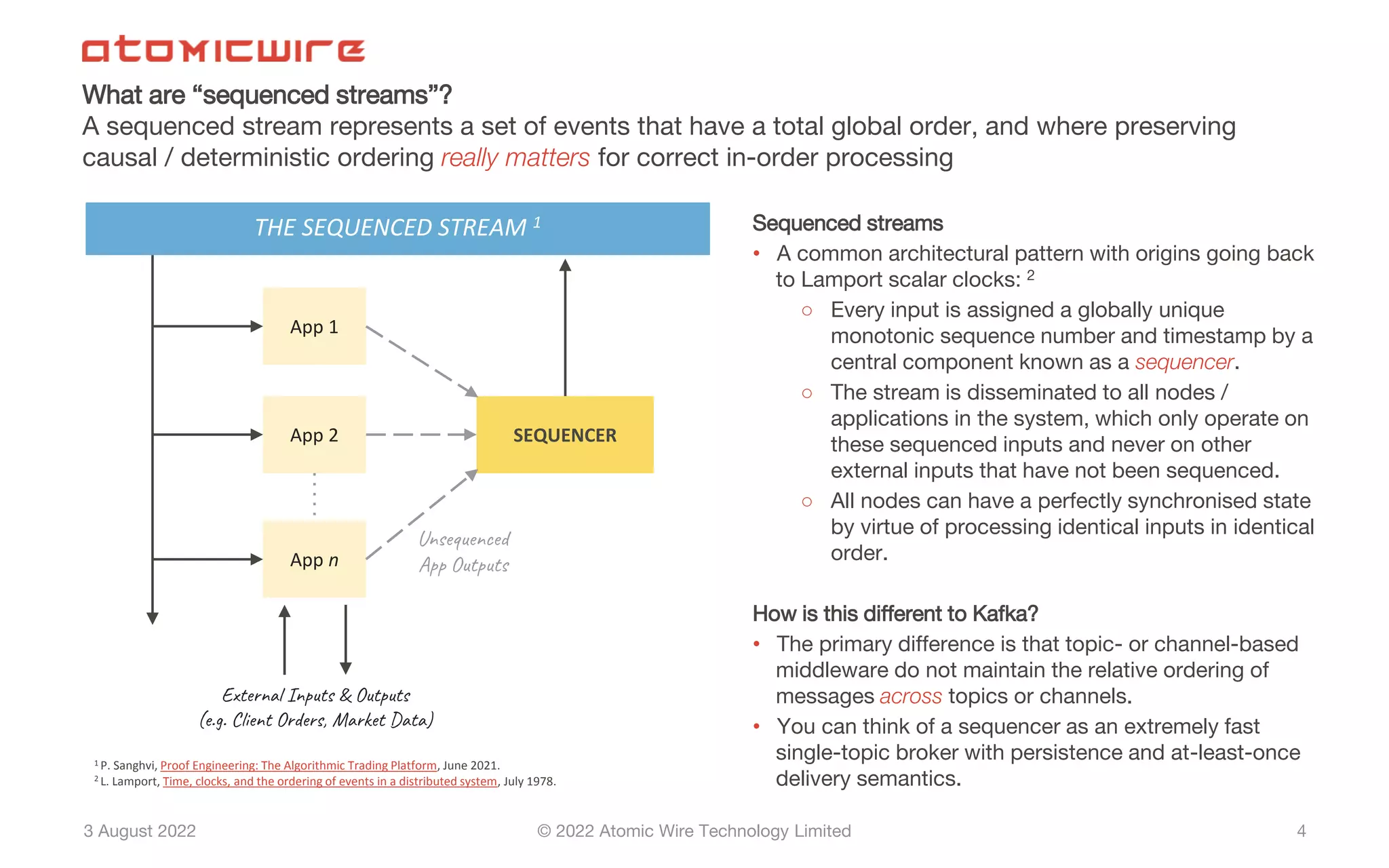 3 August 2022 © 2022 Atomic Wire Technology Limited
What are “sequenced streams”?
A sequenced stream represents a set of events that have a total global order, and where preserving
causal / deterministic ordering really matters for correct in-order processing
4
App 1
SEQUENCER
App 2
App n
Unsequenced
App Outputs
External Inputs & Outputs
(e.g. Client Orders, Market Data)
Sequenced streams
• A common architectural pattern with origins going back
to Lamport scalar clocks: 2
○ Every input is assigned a globally unique
monotonic sequence number and timestamp by a
central component known as a sequencer.
○ The stream is disseminated to all nodes /
applications in the system, which only operate on
these sequenced inputs and never on other
external inputs that have not been sequenced.
○ All nodes can have a perfectly synchronised state
by virtue of processing identical inputs in identical
order.
How is this different to Kafka?
• The primary difference is that topic- or channel-based
middleware do not maintain the relative ordering of
messages across topics or channels.
• You can think of a sequencer as an extremely fast
single-topic broker with persistence and at-least-once
delivery semantics.
1 P. Sanghvi, Proof Engineering: The Algorithmic Trading Platform, June 2021.
2 L. Lamport, Time, clocks, and the ordering of events in a distributed system, July 1978.
THE SEQUENCED STREAM 1
 