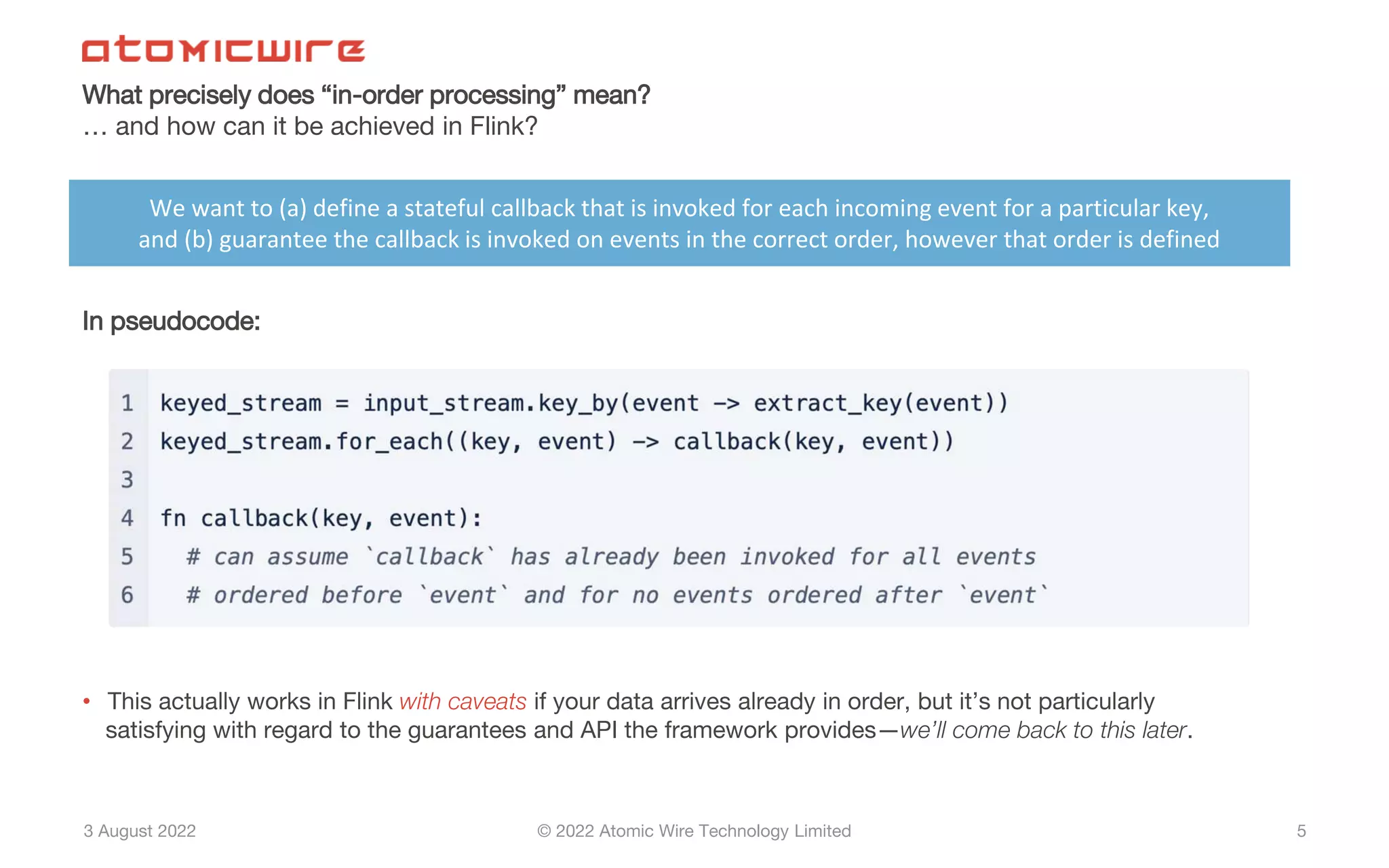3 August 2022 © 2022 Atomic Wire Technology Limited
What precisely does “in-order processing” mean?
… and how can it be achieved in Flink?
5
In pseudocode:
• This actually works in Flink with caveats if your data arrives already in order, but it’s not particularly
satisfying with regard to the guarantees and API the framework provides—we’ll come back to this later.
We want to (a) define a stateful callback that is invoked for each incoming event for a particular key,
and (b) guarantee the callback is invoked on events in the correct order, however that order is defined
 