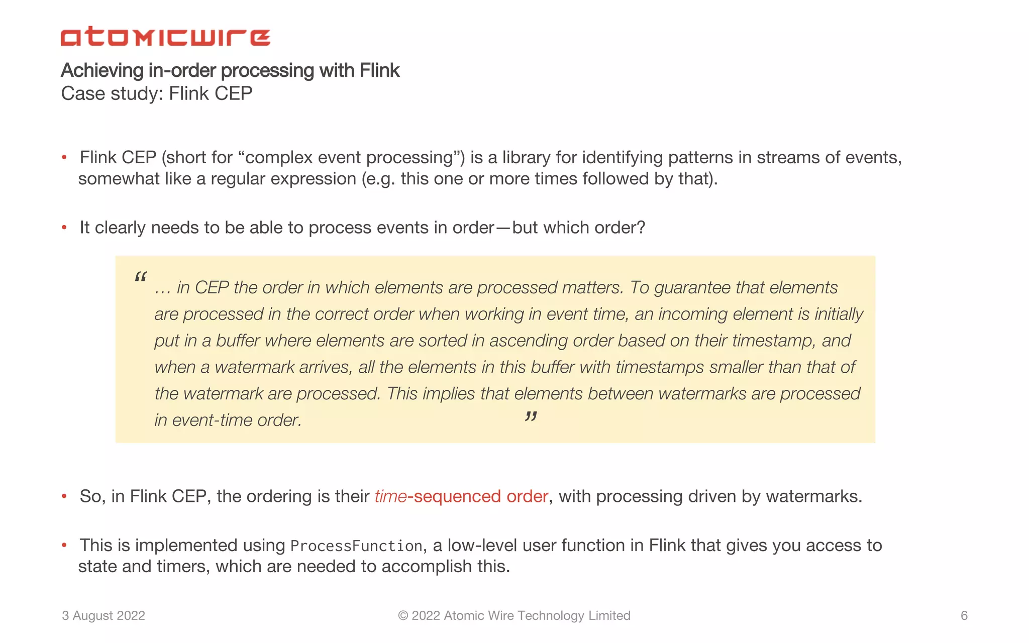 3 August 2022 © 2022 Atomic Wire Technology Limited
Achieving in-order processing with Flink
Case study: Flink CEP
6
• Flink CEP (short for “complex event processing”) is a library for identifying patterns in streams of events,
somewhat like a regular expression (e.g. this one or more times followed by that).
• It clearly needs to be able to process events in order—but which order?
• So, in Flink CEP, the ordering is their time-sequenced order, with processing driven by watermarks.
• This is implemented using ProcessFunction, a low-level user function in Flink that gives you access to
state and timers, which are needed to accomplish this.
… in CEP the order in which elements are processed matters. To guarantee that elements
are processed in the correct order when working in event time, an incoming element is initially
put in a buffer where elements are sorted in ascending order based on their timestamp, and
when a watermark arrives, all the elements in this buffer with timestamps smaller than that of
the watermark are processed. This implies that elements between watermarks are processed
in event-time order.
“
”
 