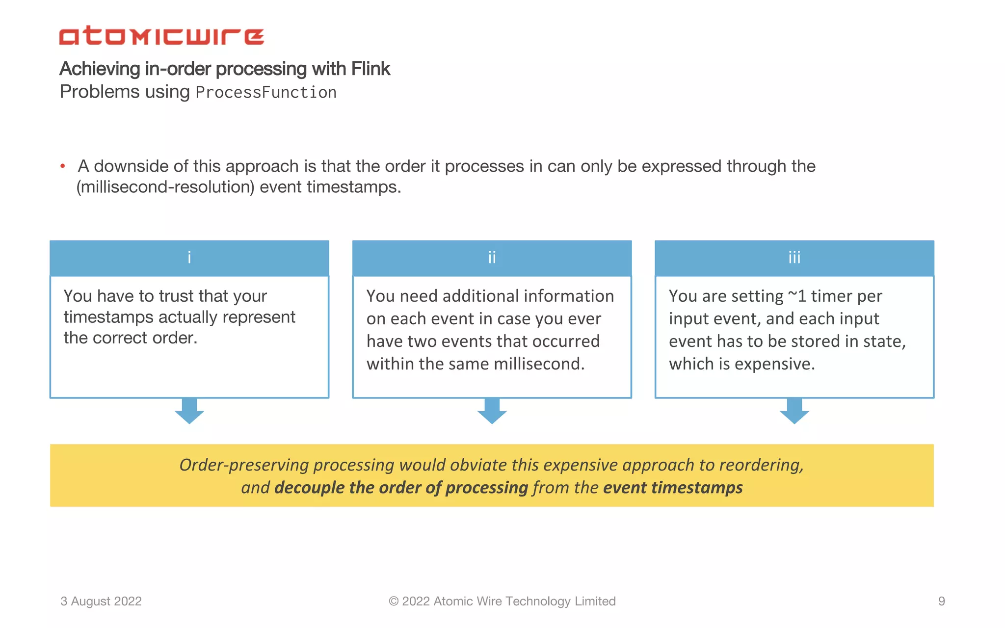 3 August 2022 © 2022 Atomic Wire Technology Limited
Achieving in-order processing with Flink
Problems using ProcessFunction
9
• A downside of this approach is that the order it processes in can only be expressed through the
(millisecond-resolution) event timestamps.
Order-preserving processing would obviate this expensive approach to reordering,
and decouple the order of processing from the event timestamps
i
You have to trust that your
timestamps actually represent
the correct order.
ii
You need additional information
on each event in case you ever
have two events that occurred
within the same millisecond.
iii
You are setting ~1 timer per
input event, and each input
event has to be stored in state,
which is expensive.
 
