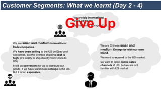 Customer Segments: What we learnt (Day 2 - 4)
We are Chinese small and
medium Enterprise with our own
brand.
We want to expand to the US market.
we want to open online sales
channels at US, but we are not
familiar with US market.
We are small and medium international
trade companies.
We have been selling to the US on Ebay and
Aliexpress, but the oversea shipping cost is
high. (it’s costly to ship directly from China to
US)
It will be convenient for us to distribute our
goods if we have warehouse storage in the US.
But it is too expensive.
We are big international
trade company.
We have own storage at US.
Give Up
 