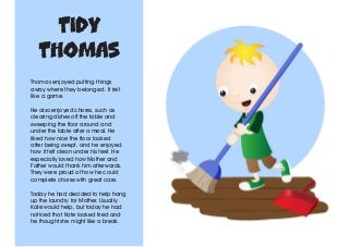 Tidy
Thomas
Thomas enjoyed putting things
away where they belonged. It felt
like a game.
He also enjoyed chores, such as
clearing dishes off the table and
sweeping the floor around and
under the table after a meal. He
liked how nice the floor looked
after being swept, and he enjoyed
how it felt clean under his feet. He
especially loved how Mother and
Father would thank him afterwards.
They were proud of how he could
complete chores with great care.
Today he had decided to help hang
up the laundry for Mother. Usually
Kate would help, but today he had
noticed that Kate looked tired and
he thought she might like a break.
 