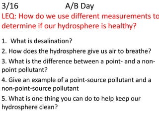 3/16                 A/B Day
LEQ: How do we use different measurements to
determine if our hydrosphere is healthy?
1. What is desalination?
2. How does the hydrosphere give us air to breathe?
3. What is the difference between a point- and a non-
point pollutant?
4. Give an example of a point-source pollutant and a
non-point-source pollutant
5. What is one thing you can do to help keep our
hydrosphere clean?
 