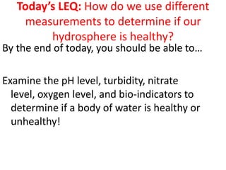Today’s LEQ: How do we use different
    measurements to determine if our
         hydrosphere is healthy?
By the end of today, you should be able to…

Examine the pH level, turbidity, nitrate
  level, oxygen level, and bio-indicators to
  determine if a body of water is healthy or
  unhealthy!
 