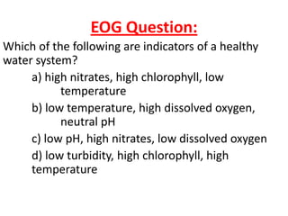 EOG Question:
Which of the following are indicators of a healthy
water system?
     a) high nitrates, high chlorophyll, low
           temperature
     b) low temperature, high dissolved oxygen,
           neutral pH
     c) low pH, high nitrates, low dissolved oxygen
     d) low turbidity, high chlorophyll, high
     temperature
 