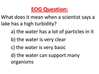 EOG Question:
What does it mean when a scientist says a
lake has a high turbidity?
     a) the water has a lot of particles in it
     b) the water is very clear
     c) the water is very basic
     d) the water can support many
     organisms
 