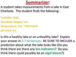 Summarizer:
A student takes measurements from a lake in East
Charlotte. The student finds the following:
Turbidity: High
Dissolved Oxygen: low
Temperature: 111 ° Fahrenheit
pH Level: 3.1

Is this a healthy lake or an unhealthy lake? Explain
your answer in 5-7 sentences. BE SURE TO INCLUDE a
prediction about what the lake looks like (Do you
think there are there any bio-indicators? Do you
think there could possibly be an algal bloom?)
 