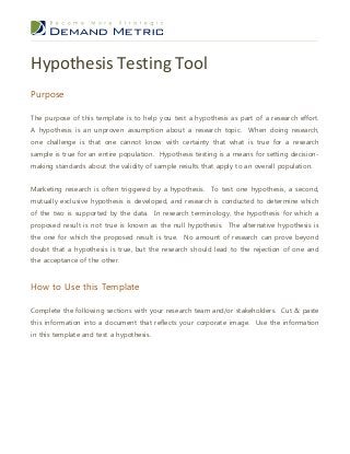 Hypothesis Testing Tool
Purpose
The purpose of this template is to help you test a hypothesis as part of a research effort.
A hypothesis is an unproven assumption about a research topic. When doing research,
one challenge is that one cannot know with certainty that what is true for a research
sample is true for an entire population. Hypothesis testing is a means for setting decisionmaking standards about the validity of sample results that apply to an overall population.
Marketing research is often triggered by a hypothesis. To test one hypothesis, a second,
mutually exclusive hypothesis is developed, and research is conducted to determine which
of the two is supported by the data. In research terminology, the hypothesis for which a
proposed result is not true is known as the null hypothesis. The alternative hypothesis is
the one for which the proposed result is true. No amount of research can prove beyond
doubt that a hypothesis is true, but the research should lead to the rejection of one and
the acceptance of the other.

How to Use this Template
Complete the following sections with your research team and/or stakeholders. Cut & paste
this information into a document that reflects your corporate image. Use the information
in this template and test a hypothesis.

 
