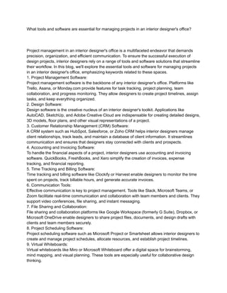 What tools and software are essential for managing projects in an interior designer's office?
Project management in an interior designer's office is a multifaceted endeavor that demands
precision, organization, and efficient communication. To ensure the successful execution of
design projects, interior designers rely on a range of tools and software solutions that streamline
their workflow. In this blog, we'll explore the essential tools and software for managing projects
in an interior designer's office, emphasizing keywords related to these spaces.
1. Project Management Software:
Project management software is the backbone of any interior designer's office. Platforms like
Trello, Asana, or Monday.com provide features for task tracking, project planning, team
collaboration, and progress monitoring. They allow designers to create project timelines, assign
tasks, and keep everything organized.
2. Design Software:
Design software is the creative nucleus of an interior designer's toolkit. Applications like
AutoCAD, SketchUp, and Adobe Creative Cloud are indispensable for creating detailed designs,
3D models, floor plans, and other visual representations of a project.
3. Customer Relationship Management (CRM) Software:
A CRM system such as HubSpot, Salesforce, or Zoho CRM helps interior designers manage
client relationships, track leads, and maintain a database of client information. It streamlines
communication and ensures that designers stay connected with clients and prospects.
4. Accounting and Invoicing Software:
To handle the financial aspects of a project, interior designers use accounting and invoicing
software. QuickBooks, FreshBooks, and Xero simplify the creation of invoices, expense
tracking, and financial reporting.
5. Time Tracking and Billing Software:
Time tracking and billing software like Clockify or Harvest enable designers to monitor the time
spent on projects, track billable hours, and generate accurate invoices.
6. Communication Tools:
Effective communication is key to project management. Tools like Slack, Microsoft Teams, or
Zoom facilitate real-time communication and collaboration with team members and clients. They
support video conferences, file sharing, and instant messaging.
7. File Sharing and Collaboration:
File sharing and collaboration platforms like Google Workspace (formerly G Suite), Dropbox, or
Microsoft OneDrive enable designers to share project files, documents, and design drafts with
clients and team members securely.
8. Project Scheduling Software:
Project scheduling software such as Microsoft Project or Smartsheet allows interior designers to
create and manage project schedules, allocate resources, and establish project timelines.
9. Virtual Whiteboards:
Virtual whiteboards like Miro or Microsoft Whiteboard offer a digital space for brainstorming,
mind mapping, and visual planning. These tools are especially useful for collaborative design
thinking.
 