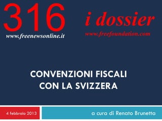 316
www.freenewsonline.it
                        i dossier
                        www.freefoundation.com




           CONVENZIONI FISCALI
            CON LA SVIZZERA

4 febbraio 2013           a cura di Renato Brunetta
 