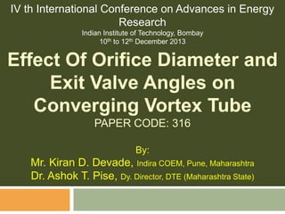 IV th International Conference on Advances in Energy
Research
Indian Institute of Technology, Bombay
10th to 12th December 2013

Effect Of Orifice Diameter and
Exit Valve Angles on
Converging Vortex Tube
PAPER CODE: 316
By:

Mr. Kiran D. Devade, Indira COEM, Pune, Maharashtra
Dr. Ashok T. Pise, Dy. Director, DTE (Maharashtra State)

 