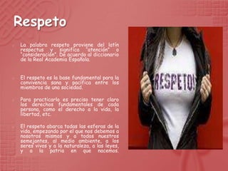 Respeto
   La palabra respeto proviene del latín
    respectus y significa “atención” o
    “consideración”. De acuerdo al diccionario
    de la Real Academia Española.


   El respeto es la base fundamental para la
    convivencia sana y pacífica entre los
    miembros de una sociedad.

   Para practicarlo es preciso tener claro
    los derechos fundamentales de cada
    persona, como el derecho a la vida, la
    libertad, etc.

   El respeto abarca todas las esferas de la
    vida, empezando por el que nos debemos a
    nosotros mismos y a todos nuestros
    semejantes, al medio ambiente, a los
    seres vivos y a la naturaleza, a las leyes,
    y a la patria en que nacemos.
 
