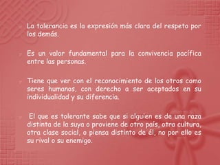    La tolerancia es la expresión más clara del respeto por
    los demás.

   Es un valor fundamental para la convivencia pacífica
    entre las personas.

   Tiene que ver con el reconocimiento de los otros como
    seres humanos, con derecho a ser aceptados en su
    individualidad y su diferencia.

    El que es tolerante sabe que si alguien es de una raza
    distinta de la suya o proviene de otro país, otra cultura,
    otra clase social, o piensa distinto de él, no por ello es
    su rival o su enemigo.
 