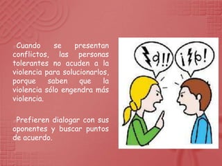 Cuando      se    presentan
conflictos, las personas
tolerantes no acuden a la
violencia para solucionarlos,
porque     saben    que    la
violencia sólo engendra más
violencia.

Prefieren dialogar con sus
oponentes y buscar puntos
de acuerdo.
 