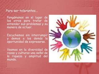 Para ser tolerantes...

   Pongámonos en el lugar de
    los otros para tratar de
    entender sus problemas y su
    manera de actuar.

   Escuchemos sin interrumpir
    y demos a los demás la
    oportunidad de expresarse.

   Veamos en la diversidad de
    razas y culturas una señal de
    la riqueza y amplitud del
    mundo.
 