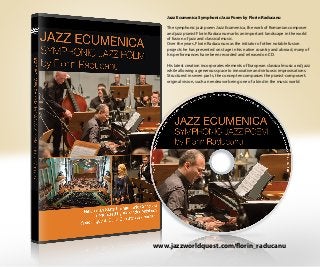 Jazz Ecumenica Symphonic Jazz Poem by Florin Raducanu
The symphonic jazz poem Jazz Ecumenica, the work of Romanian composer
and jazz pianist Florin Raducanu marks an important landscape in the world
of fusion of jazz and classical music.
Over the years, Florin Raducanu was the initiator of other notable fusion
projects he has presented on stage in his native country and abroad, many of
his performances have been recorded and released on CD.
His latest creation incorporates elements of European classical music and jazz
while allowing a generous space to innovative and virtuosic improvisations.
Structured in seven parts, the concept encompasses the pianist-composer’s
original vision, such an endeavor being one of a kind in the music world.
www.jazzworldquest.com/florin_raducanu
 