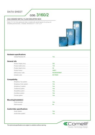 DATA SHEET
The technical specifications are subject to variations without warning
GALVANIZED METAL FLUSH-MOUNTED BOX
Made of 1.5 mm thick galvanized sheet, complete with special spacers for joining and
templating several boxes. 2 modules. Dimensions 5.1'' x 9.5'' x 2.3''
COD. 3160/2
Hardware specifications
Vandal Resistant IK: Yes
General info
Product height (mm): 242
Product width (mm): 130
Product depth (mm): 58
Product colour: GREY
EAN product code: 8023903029857
Intrastat code: 85176920
Compatibility
Simplebus Top system: Yes
Simplebus Color system: Yes
Simplebus 2 system: Yes
Traditional system: Yes
Semplified system: Yes
Comelbus system: Yes
Comtel system: Yes
Mounting/Installation
Flush-mounted: Yes
Wall-mounted: No
Audio/video specifications
Audio system: Yes
Audio/video system: Yes
 