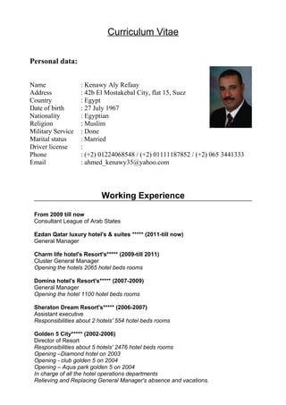 Curriculum Vitae 
Name : Kenawy Aly Refaay 
Address : 42b El Mostakebal City, flat 15, Suez 
Country : Egypt 
Date of birth : 27 July 1967 
Nationality : Egyptian 
Religion : Muslim 
Military Service : Done 
Marital status : Married 
Driver license : 
Phone : (+2) 01224068548 / (+2) 01111187852 / (+2) 065 3441333 
Email : ahmed_kenawy35@yahoo.com 
Working Experience 
Personal data: 
From 2009 till now 
Consultant League of Arab States 
Ezdan Qatar luxury hotel's & suites ***** (2011-till now) 
General Manager 
Charm life hotel's Resort's***** (2009-till 2011) 
Cluster General Manager 
Opening the hotels 2065 hotel beds rooms 
Domina hotel's Resort's***** (2007-2009) 
General Manager 
Opening the hotel 1100 hotel beds rooms 
Sheraton Dream Resort's***** (2006-2007) 
Assistant executive 
Responsibilities about 2 hotels' 554 hotel beds rooms 
Golden 5 City***** (2002-2006) 
Director of Resort 
Responsibilities about 5 hotels' 2476 hotel beds rooms 
Opening –Diamond hotel on 2003 
Opening - club golden 5 on 2004 
Opening – Aqua park golden 5 on 2004 
In charge of all the hotel operations departments 
Relieving and Replacing General Manager's absence and vacations. 
 