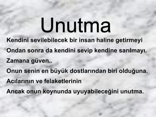 Kendini sevilebilecek bir insan haline getirmeyi
Ondan sonra da kendini sevip kendine sarılmayı.
Zamana güven..
Onun senin en büyük dostlarından biri olduğuna.
Acılarının ve felaketlerinin
Ancak onun koynunda uyuyabileceğini unutma.
 