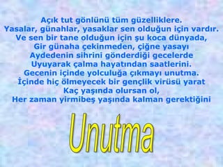 Açık tut gönlünü tüm güzelliklere.
Yasalar, günahlar, yasaklar sen olduğun için vardır.
Ve sen bir tane olduğun için şu koca dünyada,
Gir günaha çekinmeden, çiğne yasayı
Aydedenin sihrini gönderdiği gecelerde
Uyuyarak çalma hayatından saatlerini.
Gecenin içinde yolculuğa çıkmayı unutma.
İçinde hiç ölmeyecek bir gençlik virüsü yarat
Kaç yaşında olursan ol,
Her zaman yirmibeş yaşında kalman gerektiğini
 