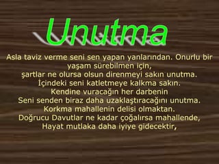Asla taviz verme seni sen yapan yanlarından. Onurlu bir
yaşam sürebilmen için,
şartlar ne olursa olsun direnmeyi sakın unutma.
İçindeki seni katletmeye kalkma sakın.
Kendine vuracağın her darbenin
Seni senden biraz daha uzaklaştıracağını unutma.
Korkma mahallenin delisi olmaktan.
Doğrucu Davutlar ne kadar çoğalırsa mahallende,
Hayat mutlaka daha iyiye gidecektir,
 